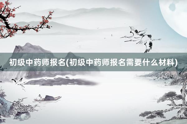 初级中药师报名(初级中药师报名需要什么材料)