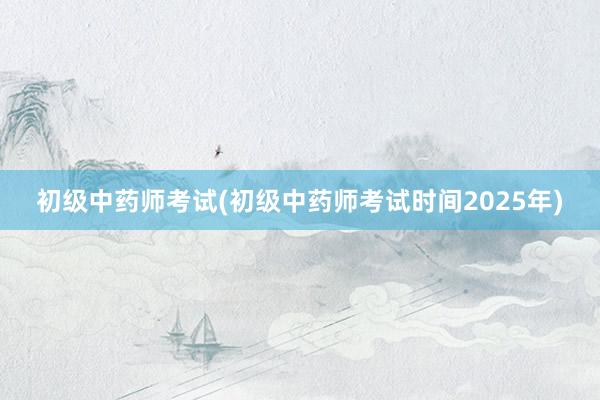 初级中药师考试(初级中药师考试时间2025年)