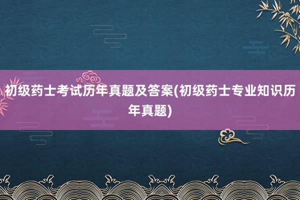 初级药士考试历年真题及答案(初级药士专业知识历年真题)