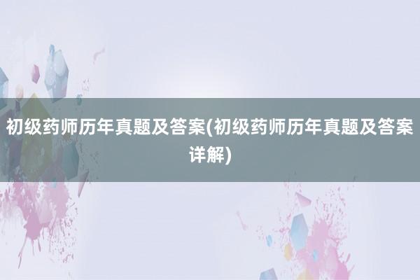 初级药师历年真题及答案(初级药师历年真题及答案详解)