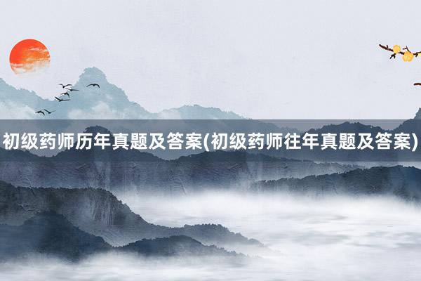 初级药师历年真题及答案(初级药师往年真题及答案)