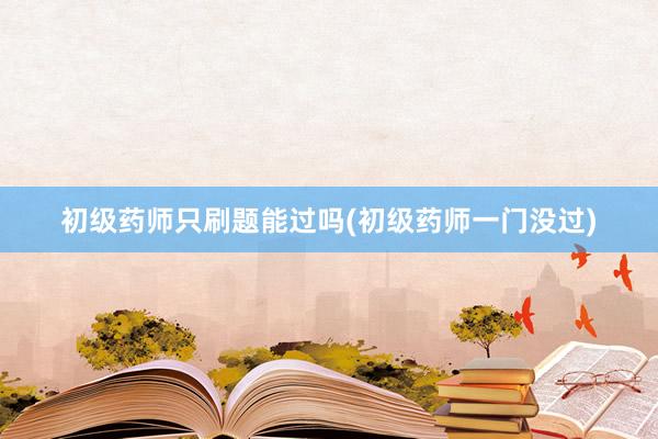 初级药师只刷题能过吗(初级药师一门没过)