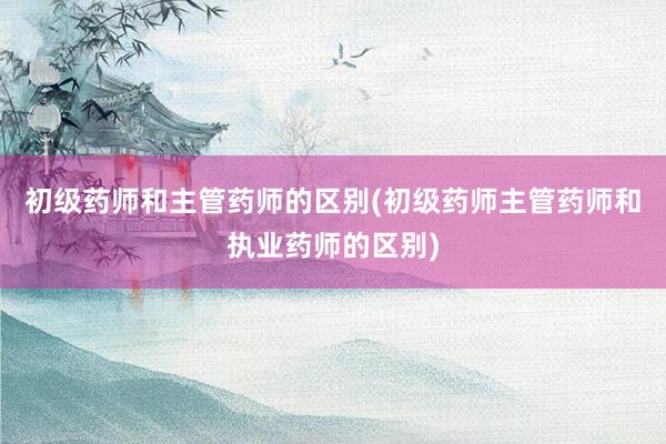 初级药师和主管药师的区别(初级药师主管药师和执业药师的区别)