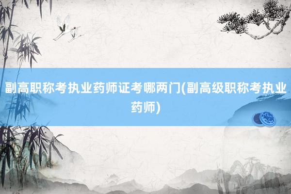 副高职称考执业药师证考哪两门(副高级职称考执业药师)