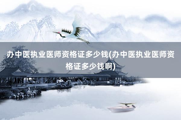 办中医执业医师资格证多少钱(办中医执业医师资格证多少钱啊)