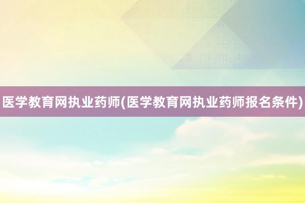 医学教育网执业药师(医学教育网执业药师报名条件)