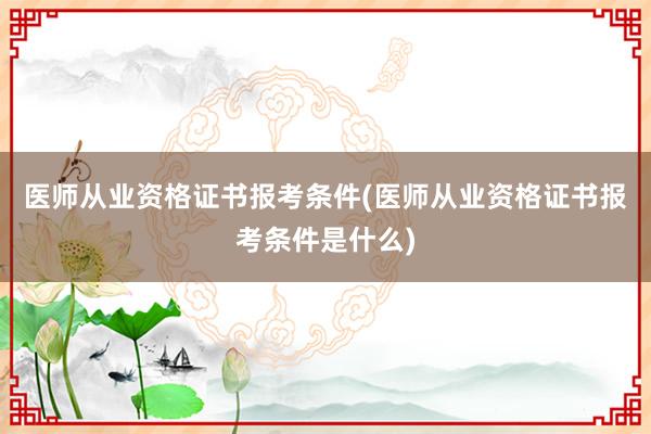 医师从业资格证书报考条件(医师从业资格证书报考条件是什么)