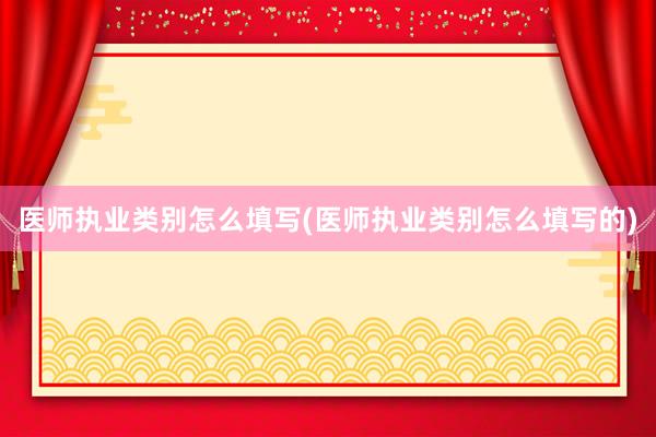 医师执业类别怎么填写(医师执业类别怎么填写的)