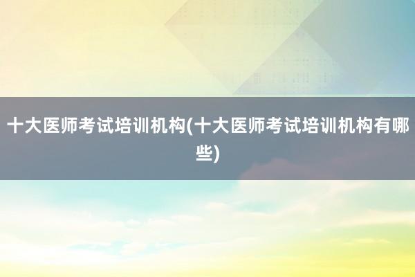 十大医师考试培训机构(十大医师考试培训机构有哪些)