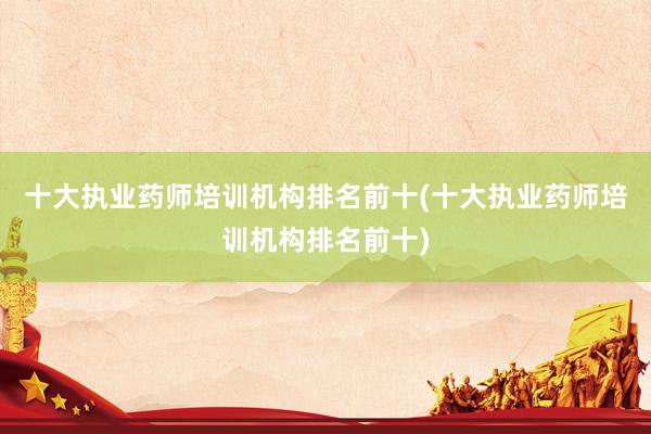 十大执业药师培训机构排名前十(十大执业药师培训机构排名前十)