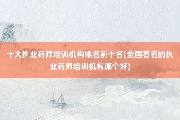 十大执业药师培训机构排名前十名(全国著名的执业药师培训机构哪个好)