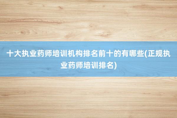 十大执业药师培训机构排名前十的有哪些(正规执业药师培训排名)