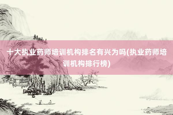 十大执业药师培训机构排名有兴为吗(执业药师培训机构排行榜)