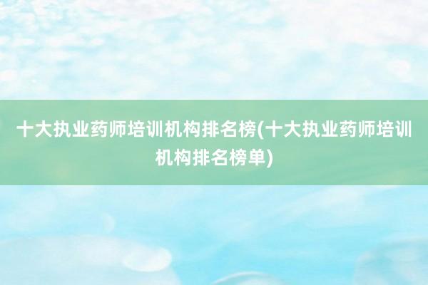十大执业药师培训机构排名榜(十大执业药师培训机构排名榜单)