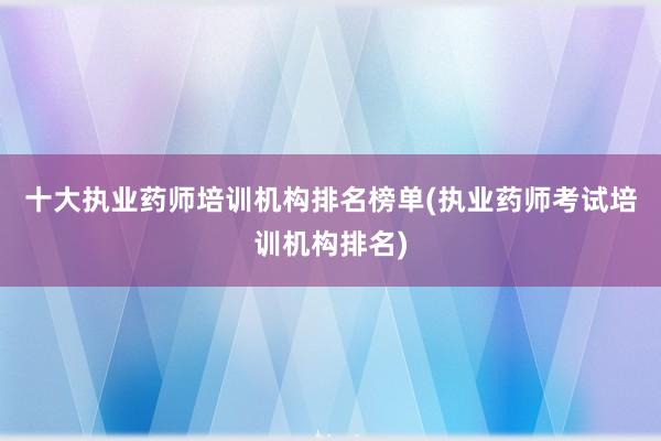 十大执业药师培训机构排名榜单(执业药师考试培训机构排名)