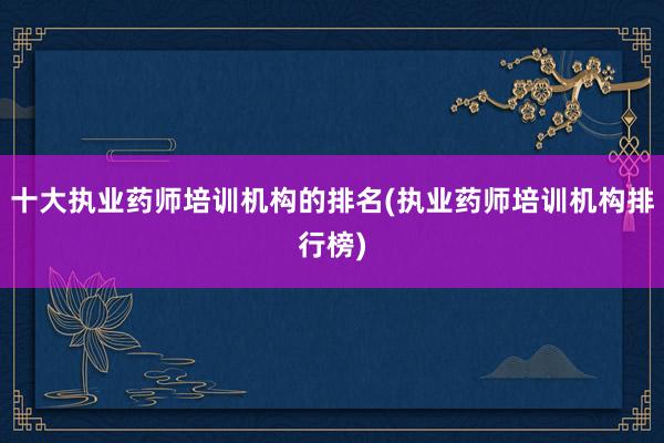 十大执业药师培训机构的排名(执业药师培训机构排行榜)