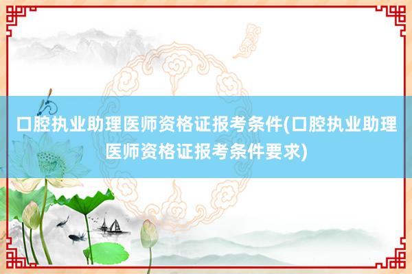 口腔执业助理医师资格证报考条件(口腔执业助理医师资格证报考条件要求)