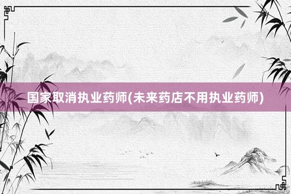 国家取消执业药师(未来药店不用执业药师)