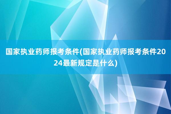 国家执业药师报考条件(国家执业药师报考条件2024最新规定是什么)