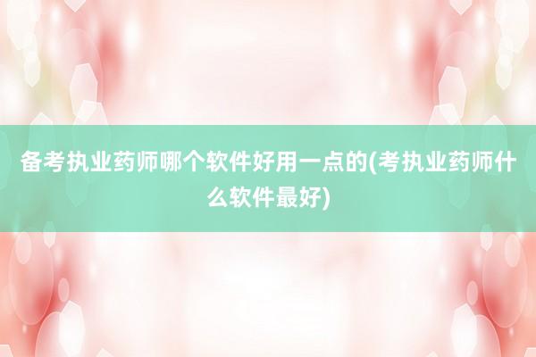 备考执业药师哪个软件好用一点的(考执业药师什么软件最好)
