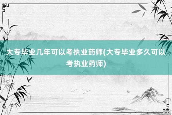 大专毕业几年可以考执业药师(大专毕业多久可以考执业药师)