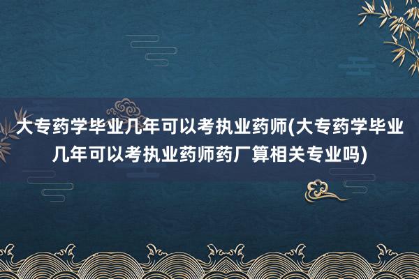 大专药学毕业几年可以考执业药师(大专药学毕业几年可以考执业药师药厂算相关专业吗)