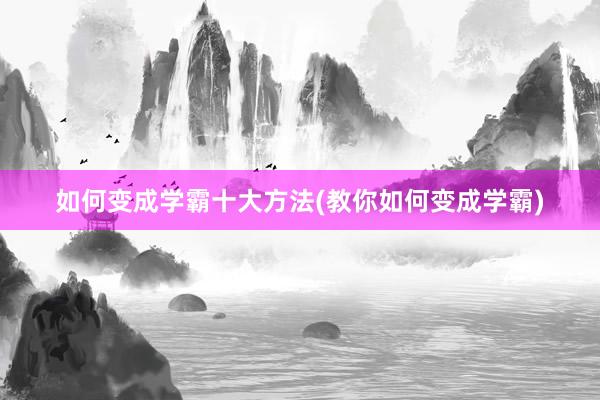 如何变成学霸十大方法(教你如何变成学霸)
