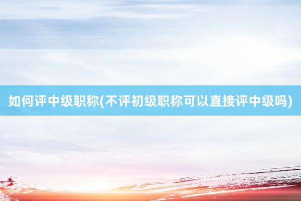 如何评中级职称(不评初级职称可以直接评中