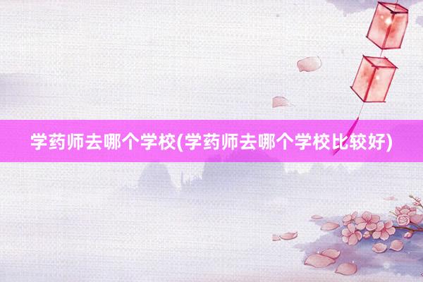 学药师去哪个学校(学药师去哪个学校比较好