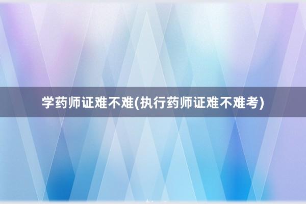 学药师证难不难(执行药师证难不难考)