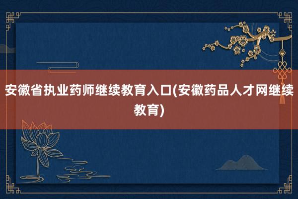 安徽省执业药师继续教育入口(安徽药品人才网继续教育)