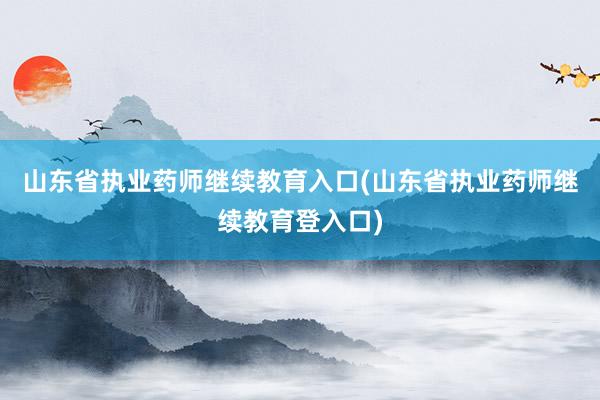 山东省执业药师继续教育入口(山东省执业药师继续教育登入口)