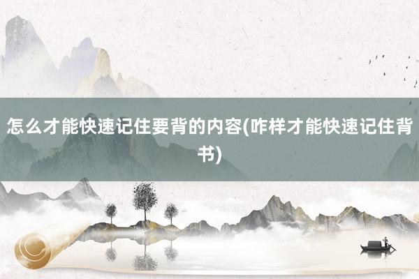 怎么才能快速记住要背的内容(咋样才能快速记住背书)