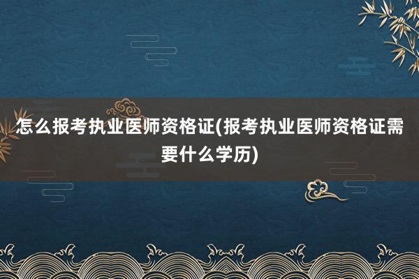 怎么报考执业医师资格证(报考执业医师资格证需要什么学历)