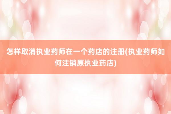 怎样取消执业药师在一个药店的注册(执业药师如何注销原执业药店