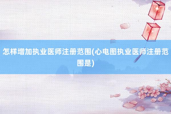怎样增加执业医师注册范围(心电图执业医师注册范围是)