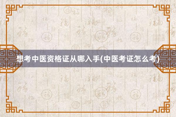 想考中医资格证从哪入手(中医考证怎么考)