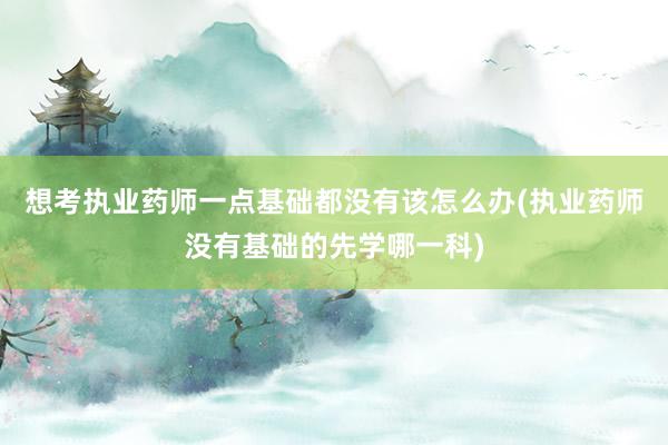 想考执业药师一点基础都没有该怎么办(执业药师没有基础的先学哪