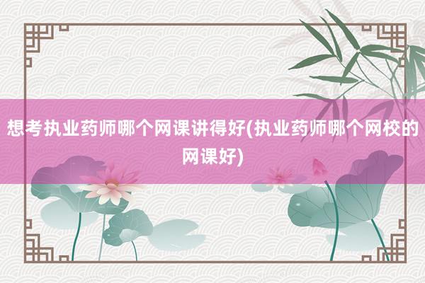 想考执业药师哪个网课讲得好(执业药师哪个网校的网课好)