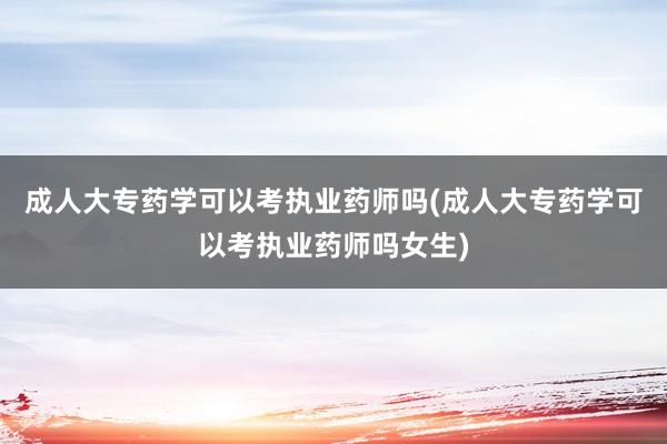 成人大专药学可以考执业药师吗(成人大专药学可以考执业药师吗女