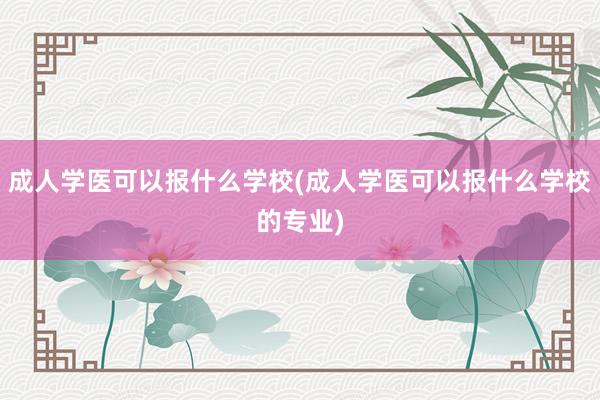 成人学医可以报什么学校(成人学医可以报什么学校的专业)