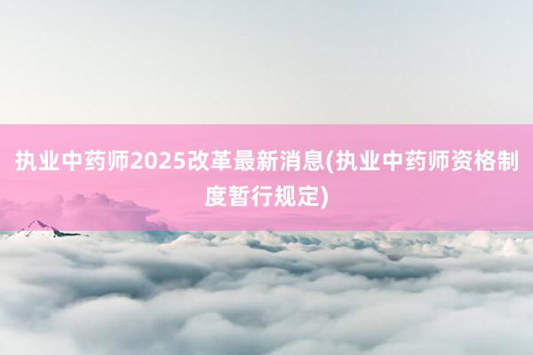 执业中药师2025改革最新消息(执业中药师资格制度暂行规定)