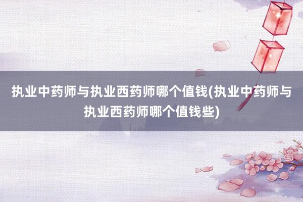 执业中药师与执业西药师哪个值钱(执业中药师与执业西药师哪个值钱些)