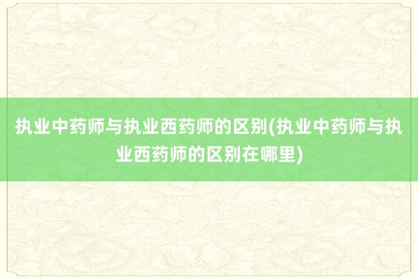 执业中药师与执业西药师的区别(执业中药师与执业西药师的区别在哪里)