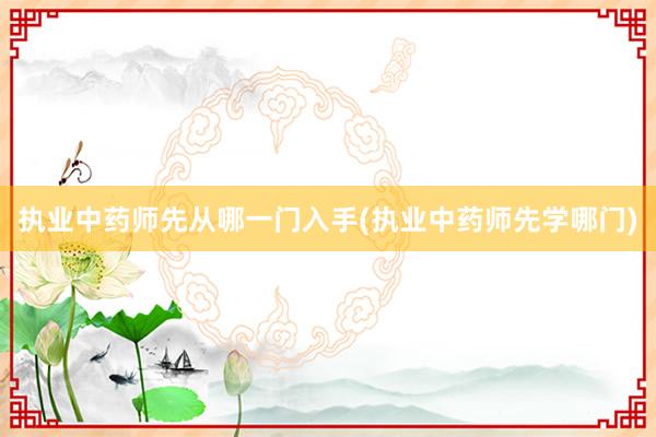 执业中药师先从哪一门入手(执业中药师先学哪门)