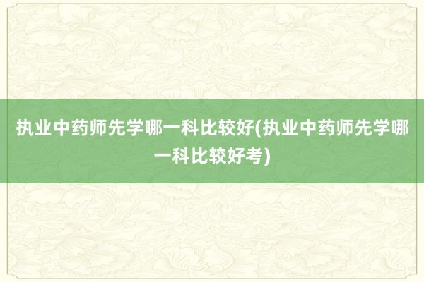 执业中药师先学哪一科比较好(执业中药师先学哪一科比较好考)