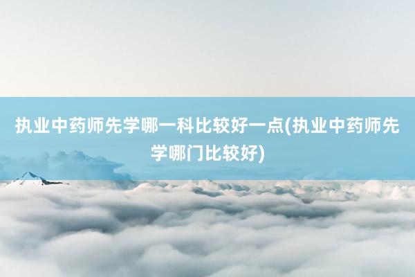 执业中药师先学哪一科比较好一点(执业中药师先学哪门比较好)