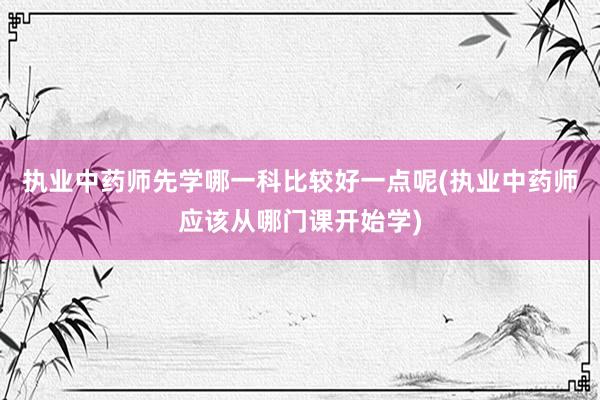 执业中药师先学哪一科比较好一点呢(执业中药师应该从哪门课开始学)