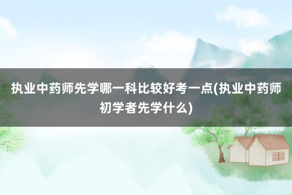 执业中药师先学哪一科比较好考一点(执业中药师初学者先学什么)