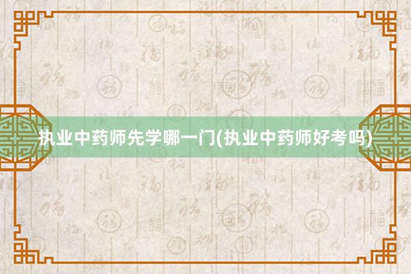 执业中药师先学哪一门(执业中药师好考吗)